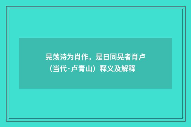 晃荡诗为肖作。是日同晃者肖卢（当代·卢青山）释义及解释