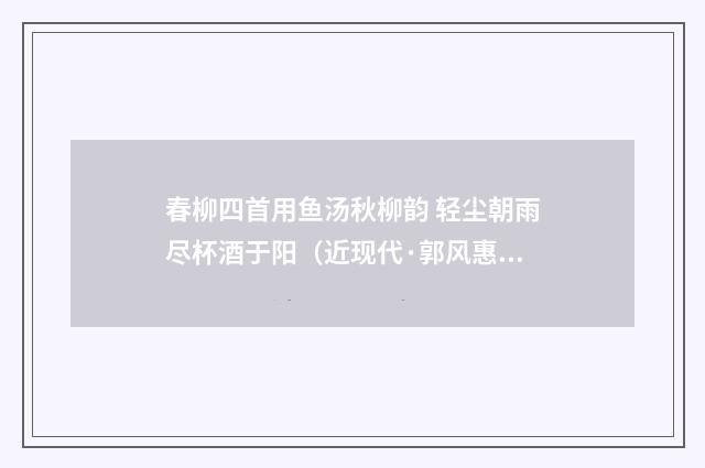 春柳四首用鱼汤秋柳韵 轻尘朝雨尽杯酒于阳（近现代·郭风惠）释义及解释