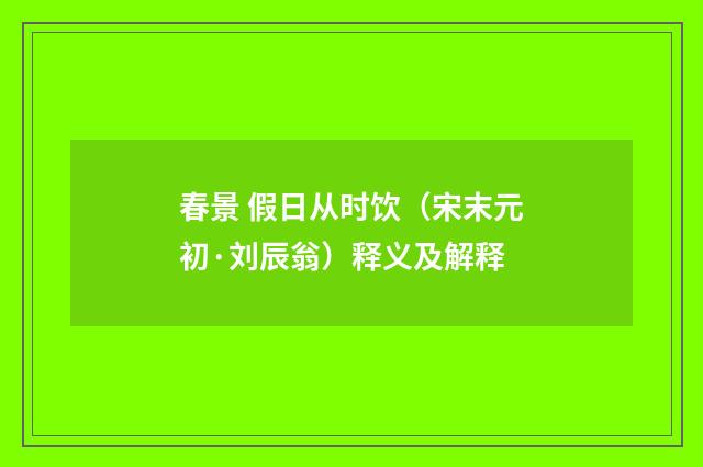 春景 假日从时饮（宋末元初·刘辰翁）释义及解释