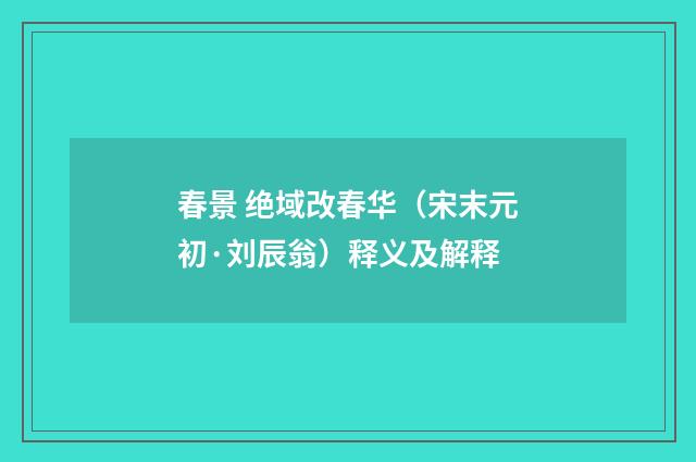 春景 绝域改春华（宋末元初·刘辰翁）释义及解释