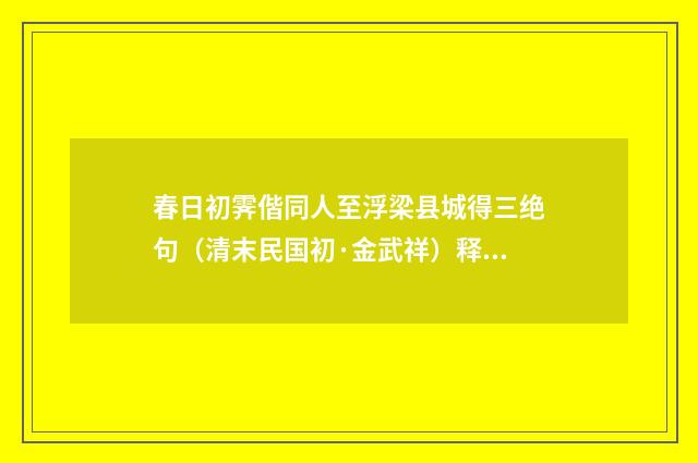 春日初霁偕同人至浮梁县城得三绝句（清末民国初·金武祥）释义及解释