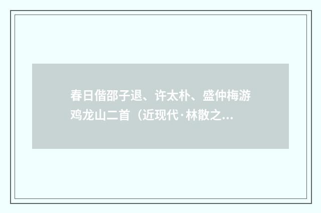 春日偕邵子退、许太朴、盛仲梅游鸡龙山二首（近现代·林散之）释义及解释