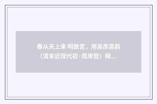 春从天上来 明故宫，用吴彦高韵（清末近现代初·周岸登）释义及解释