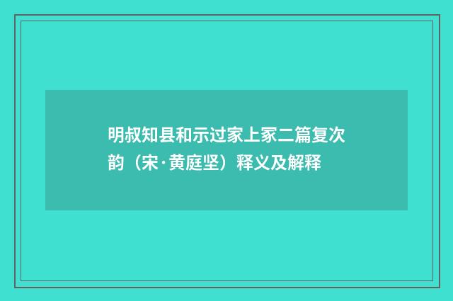 明叔知县和示过家上冢二篇复次韵（宋·黄庭坚）释义及解释