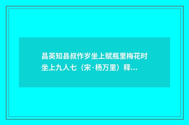 昌英知县叔作岁坐上赋瓶里梅花时坐上九人七（宋·杨万里）释义及解释
