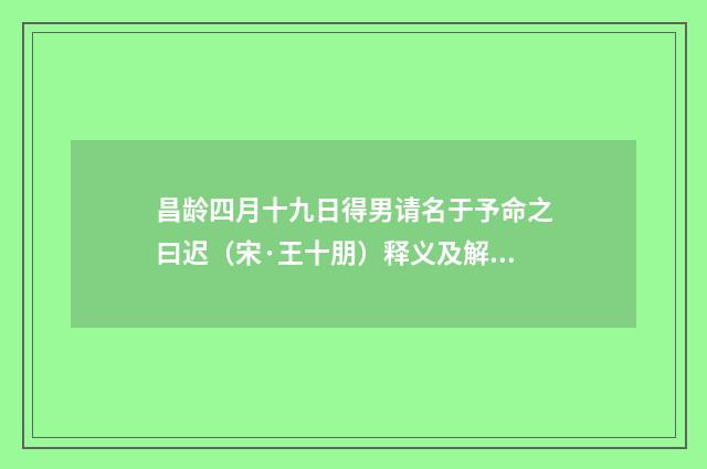 昌龄四月十九日得男请名于予命之曰迟（宋·王十朋）释义及解释