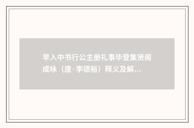 早入中书行公主册礼事毕登集贤阁成咏（唐·李德裕）释义及解释