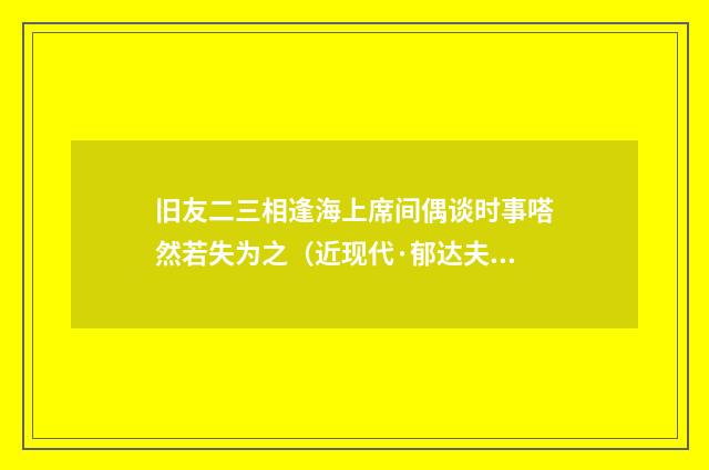 旧友二三相逢海上席间偶谈时事嗒然若失为之（近现代·郁达夫）释义及解释