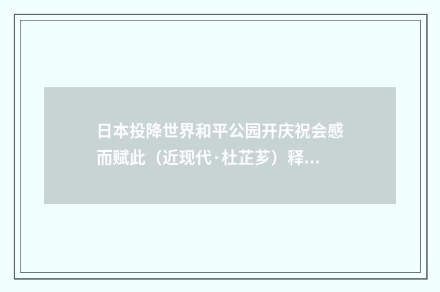 日本投降世界和平公园开庆祝会感而赋此（近现代·杜芷芗）释义及解释