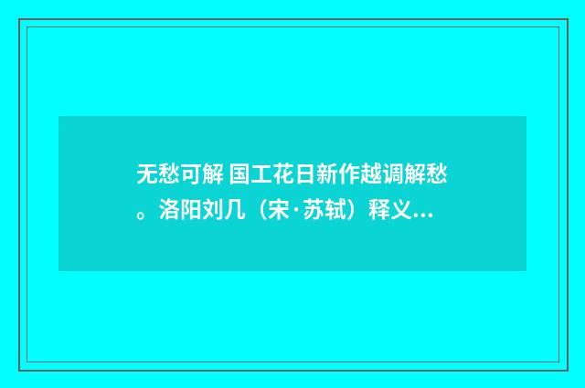 无愁可解 国工花日新作越调解愁。洛阳刘几（宋·苏轼）释义及解释