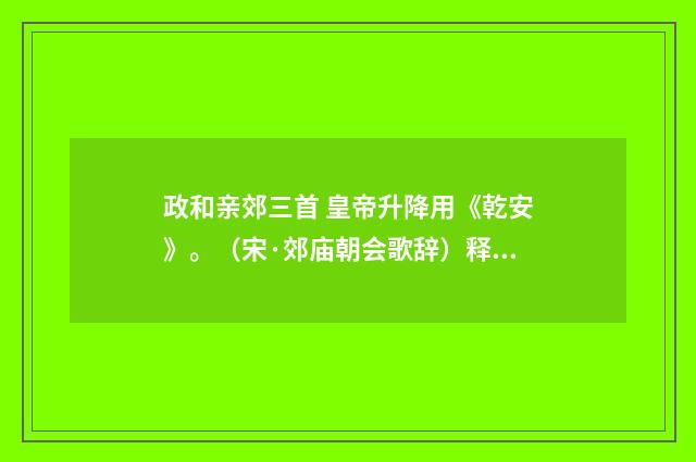 政和亲郊三首 皇帝升降用《乾安》。（宋·郊庙朝会歌辞）释义及解释