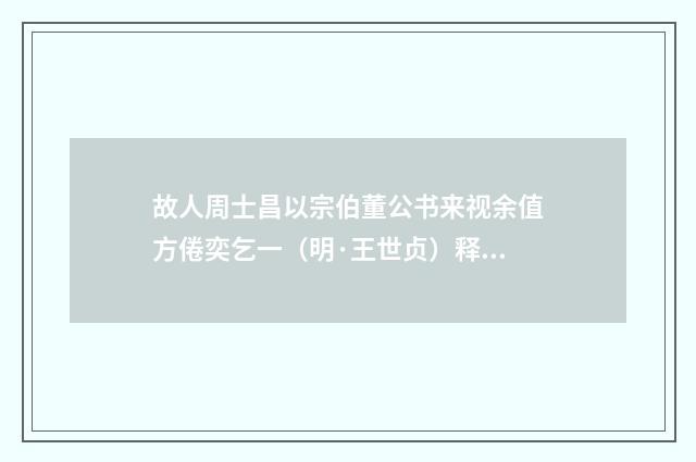 故人周士昌以宗伯董公书来视余值方倦奕乞一（明·王世贞）释义及解释
