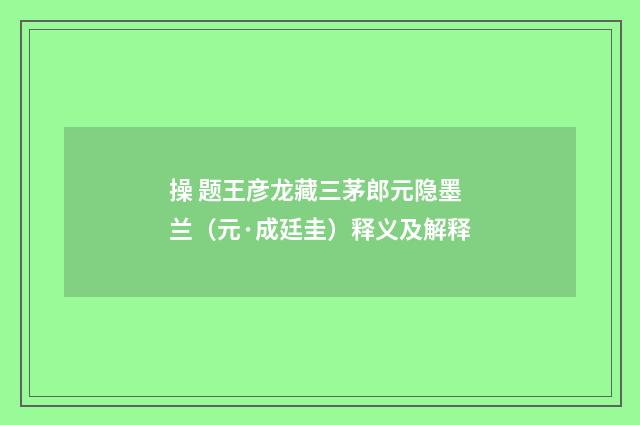 操 题王彦龙藏三茅郎元隐墨兰（元·成廷圭）释义及解释