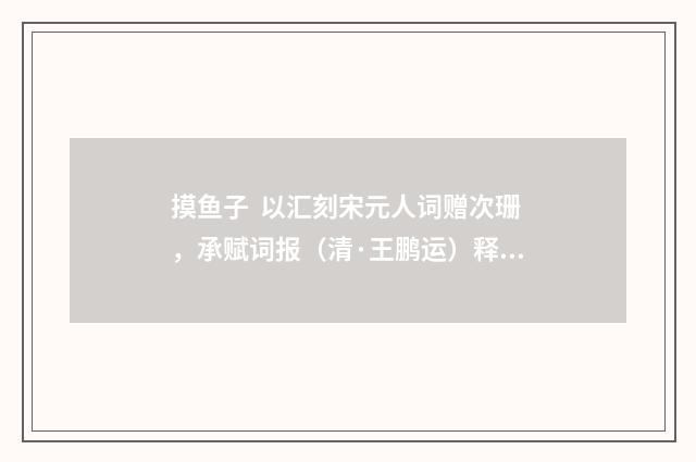 摸鱼子 以汇刻宋元人词赠次珊，承赋词报（清·王鹏运）释义及解释