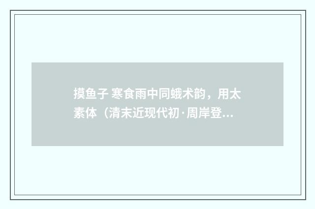 摸鱼子 寒食雨中同蛾术韵，用太素体（清末近现代初·周岸登）释义及解释