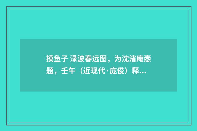 摸鱼子 渌波春远图，为沈渻庵悫题，壬午（近现代·庞俊）释义及解释