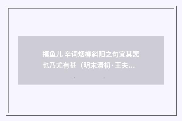 摸鱼儿 辛词烟柳斜阳之句宜其悲也乃尤有甚（明末清初·王夫之）释义及解释