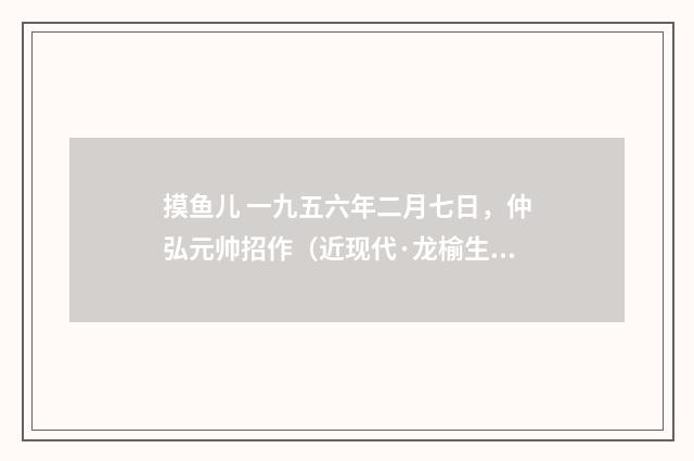 摸鱼儿 一九五六年二月七日，仲弘元帅招作（近现代·龙榆生）释义及解释