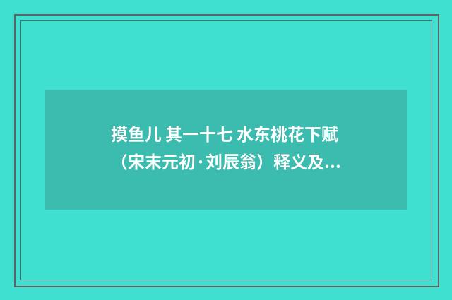 摸鱼儿 其一十七 水东桃花下赋（宋末元初·刘辰翁）释义及解释