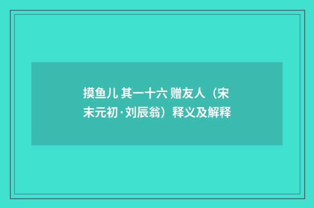 摸鱼儿 其一十六 赠友人（宋末元初·刘辰翁）释义及解释