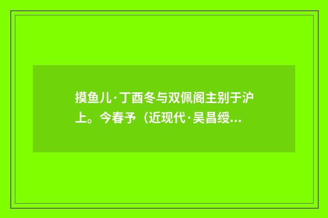 摸鱼儿·丁酉冬与双佩阁主别于沪上。今春予（近现代·吴昌绶）释义及解释