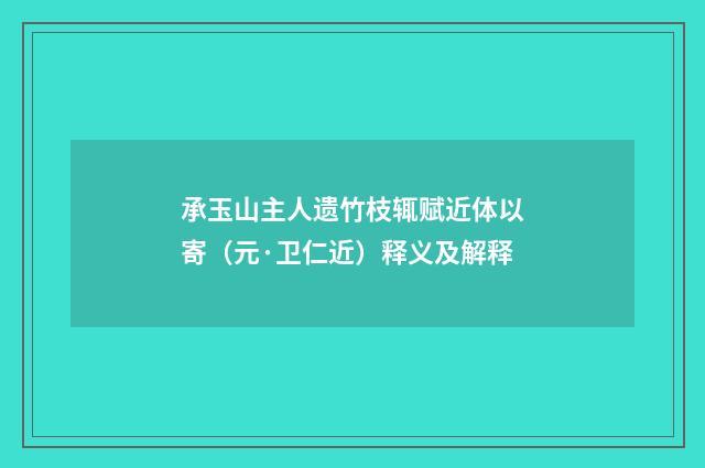 承玉山主人遗竹枝辄赋近体以寄（元·卫仁近）释义及解释