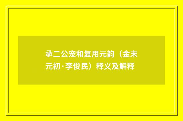 承二公宠和复用元韵（金末元初·李俊民）释义及解释