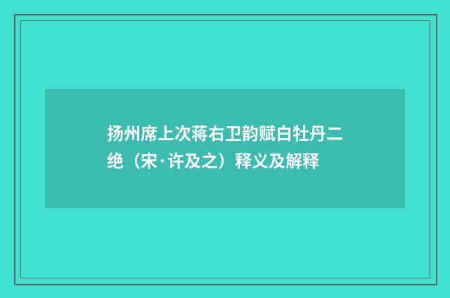 扬州席上次蒋右卫韵赋白牡丹二绝（宋·许及之）释义及解释