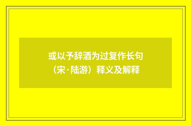 或以予辞酒为过复作长句（宋·陆游）释义及解释