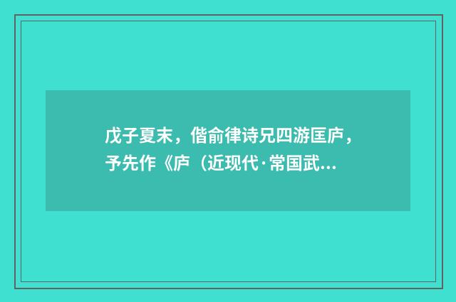 戊子夏末，偕俞律诗兄四游匡庐，予先作《庐（近现代·常国武）释义及解释