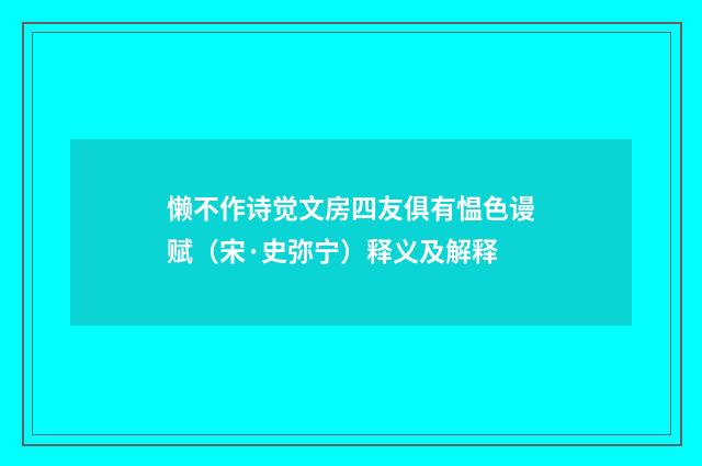 懒不作诗觉文房四友俱有愠色谩赋（宋·史弥宁）释义及解释