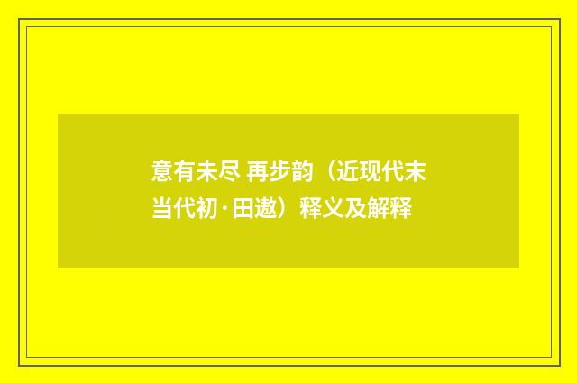 意有未尽 再步韵（近现代末当代初·田遨）释义及解释