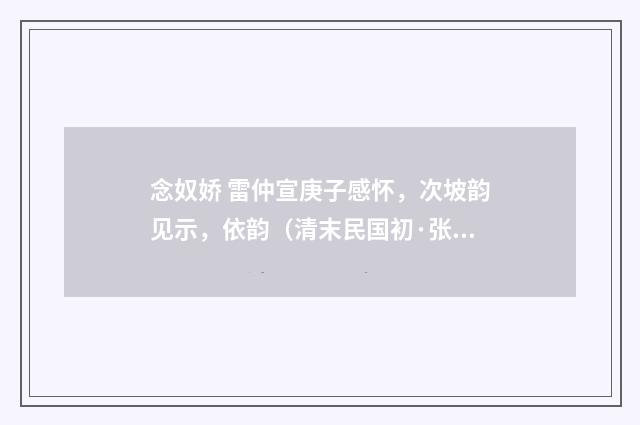念奴娇 雷仲宣庚子感怀，次坡韵见示，依韵（清末民国初·张慎仪）释义及解释