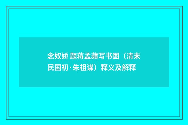念奴娇 题蒋孟蘋写书图（清末民国初·朱祖谋）释义及解释