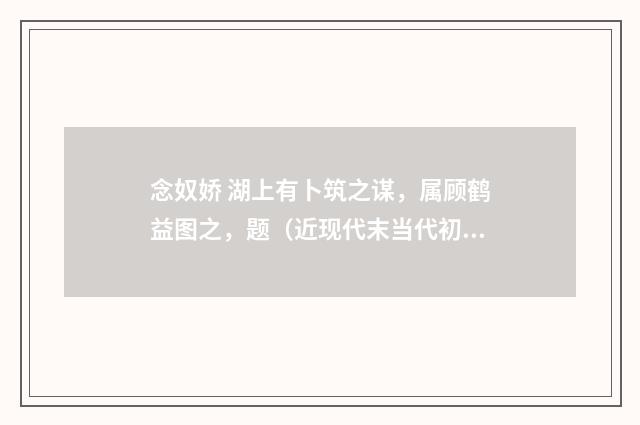 念奴娇 湖上有卜筑之谋，属顾鹤益图之，题（近现代末当代初·赵尊岳）释义及解释