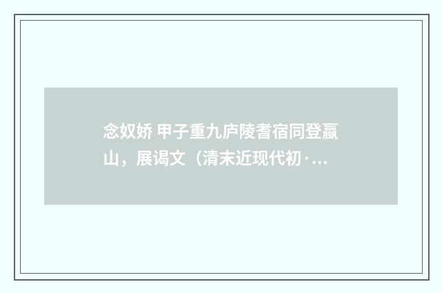 念奴娇 甲子重九庐陵耆宿同登蠃山，展谒文（清末近现代初·周岸登）释义及解释