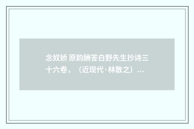 念奴娇 原韵酬答白野先生抄诗三十六卷，（近现代·林散之）释义及解释