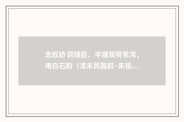 念奴娇 同理臣、半塘观荷苇湾，用白石韵（清末民国初·朱祖谋）释义及解释