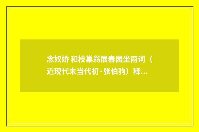 念奴娇 和枝巢翁展春园坐雨词（近现代末当代初·张伯驹）释义及解释