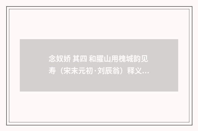 念奴娇 其四 和臞山用槐城韵见寿（宋末元初·刘辰翁）释义及解释