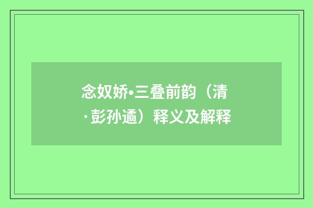 念奴娇•三叠前韵（清·彭孙遹）释义及解释