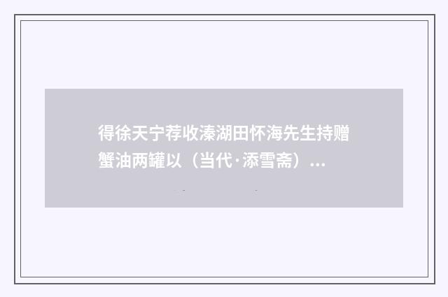 得徐天宁荐收溱湖田怀海先生持赠蟹油两罐以（当代·添雪斋）释义及解释