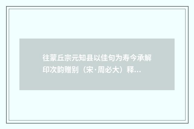 往蒙丘宗元知县以佳句为寿今承解印次韵赠别（宋·周必大）释义及解释