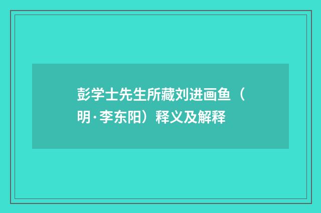 彭学士先生所藏刘进画鱼（明·李东阳）释义及解释