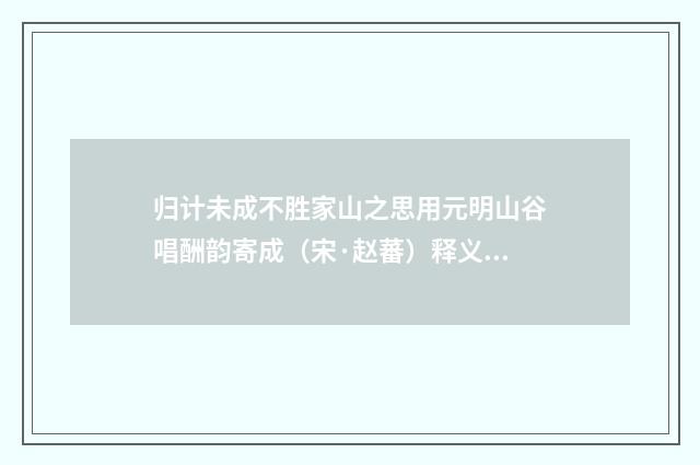 归计未成不胜家山之思用元明山谷唱酬韵寄成（宋·赵蕃）释义及解释