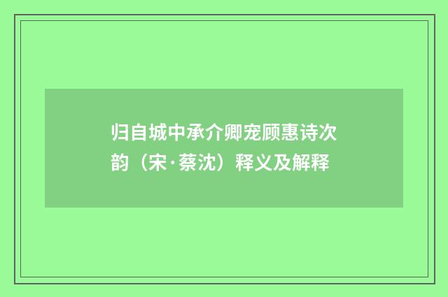 归自城中承介卿宠顾惠诗次韵（宋·蔡沈）释义及解释