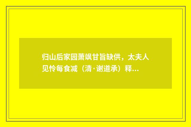 归山后家园萧飒甘旨缺供，太夫人见怜每食减（清·谢道承）释义及解释