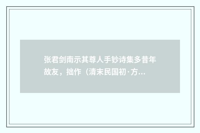 张君剑南示其尊人手钞诗集多昔年故友，拙作（清末民国初·方仁渊）释义及解释