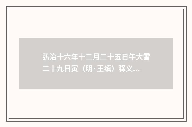弘治十六年十二月二十五日午大雪二十九日寅（明·王缜）释义及解释