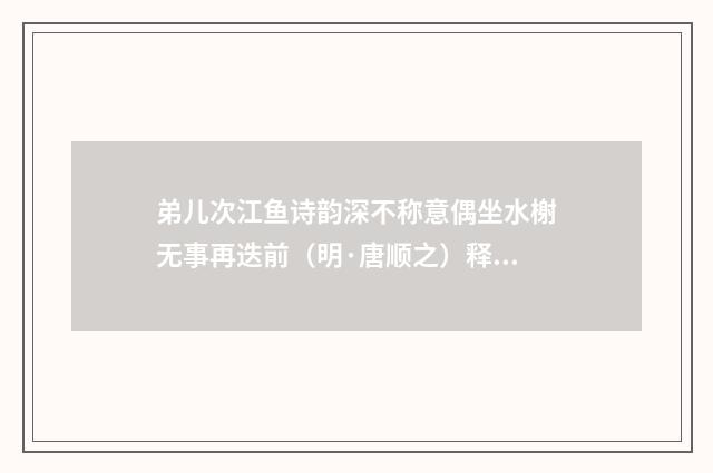 弟儿次江鱼诗韵深不称意偶坐水榭无事再迭前（明·唐顺之）释义及解释